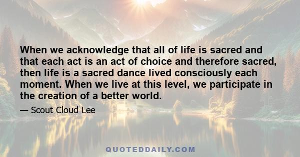 When we acknowledge that all of life is sacred and that each act is an act of choice and therefore sacred, then life is a sacred dance lived consciously each moment. When we live at this level, we participate in the