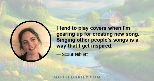 I tend to play covers when I'm gearing up for creating new song. Singing other people's songs is a way that I get inspired.