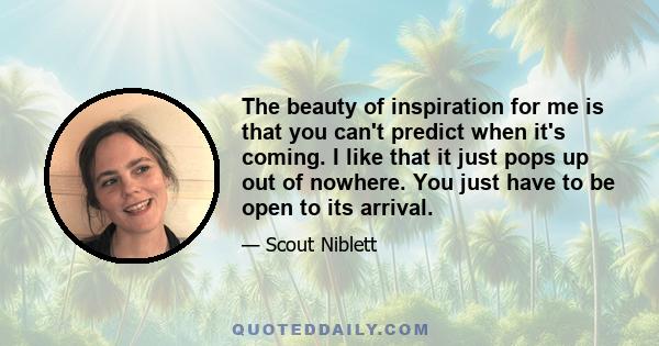 The beauty of inspiration for me is that you can't predict when it's coming. I like that it just pops up out of nowhere. You just have to be open to its arrival.