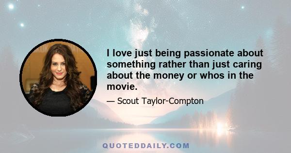 I love just being passionate about something rather than just caring about the money or whos in the movie.