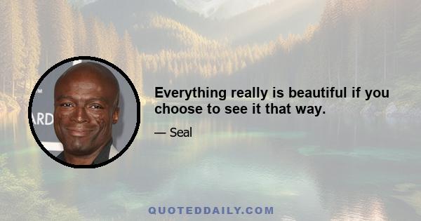 Everything really is beautiful if you choose to see it that way.