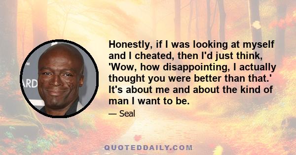 Honestly, if I was looking at myself and I cheated, then I'd just think, 'Wow, how disappointing, I actually thought you were better than that.' It's about me and about the kind of man I want to be.