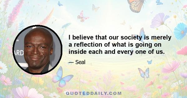 I believe that our society is merely a reflection of what is going on inside each and every one of us.