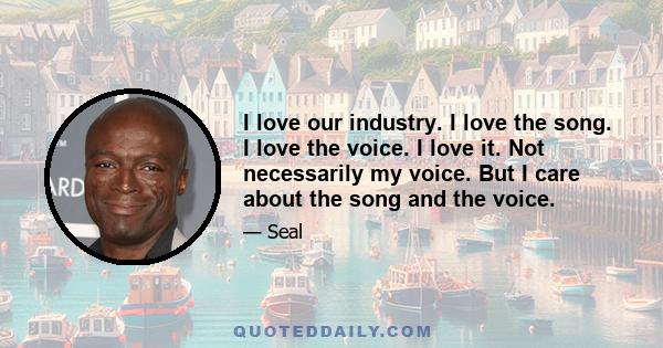 I love our industry. I love the song. I love the voice. I love it. Not necessarily my voice. But I care about the song and the voice.