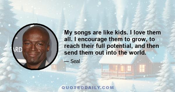 My songs are like kids. I love them all. I encourage them to grow, to reach their full potential, and then send them out into the world.