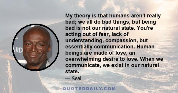 My theory is that humans aren't really bad; we all do bad things, but being bad is not our natural state. You're acting out of fear, lack of understanding, compassion, but essentially communication. Human beings are