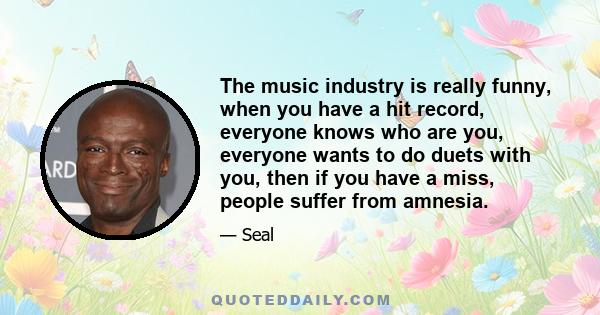 The music industry is really funny, when you have a hit record, everyone knows who are you, everyone wants to do duets with you, then if you have a miss, people suffer from amnesia.