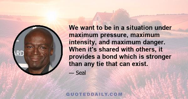 We want to be in a situation under maximum pressure, maximum intensity, and maximum danger. When it's shared with others, it provides a bond which is stronger than any tie that can exist.