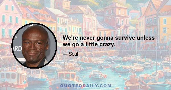 We're never gonna survive unless we go a little crazy.