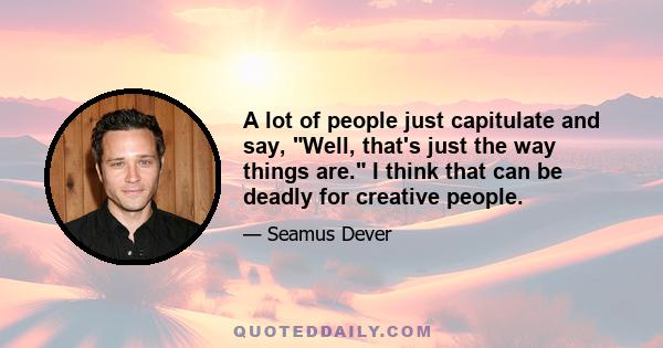 A lot of people just capitulate and say, Well, that's just the way things are. I think that can be deadly for creative people.