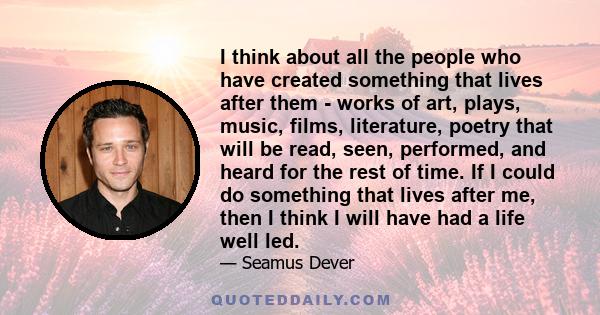 I think about all the people who have created something that lives after them - works of art, plays, music, films, literature, poetry that will be read, seen, performed, and heard for the rest of time. If I could do