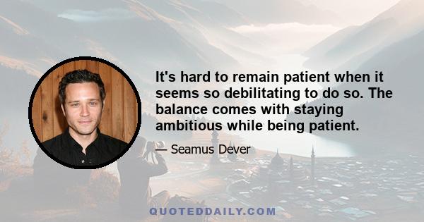 It's hard to remain patient when it seems so debilitating to do so. The balance comes with staying ambitious while being patient.