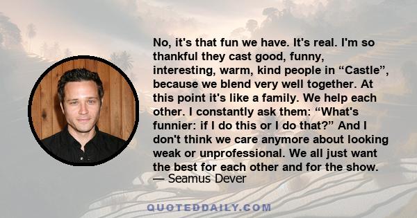 No, it's that fun we have. It's real. I'm so thankful they cast good, funny, interesting, warm, kind people in “Castle”, because we blend very well together. At this point it's like a family. We help each other. I