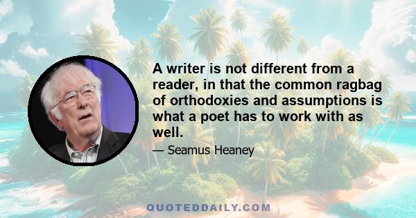 A writer is not different from a reader, in that the common ragbag of orthodoxies and assumptions is what a poet has to work with as well.