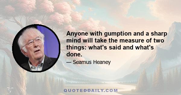 Anyone with gumption and a sharp mind will take the measure of two things: what's said and what's done.