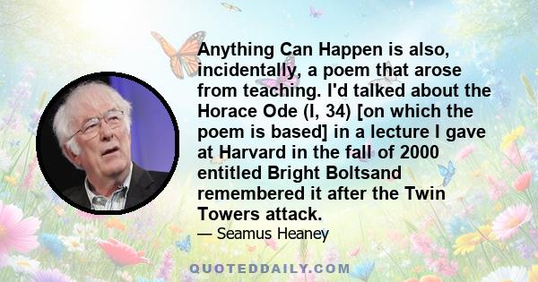 Anything Can Happen is also, incidentally, a poem that arose from teaching. I'd talked about the Horace Ode (I, 34) [on which the poem is based] in a lecture I gave at Harvard in the fall of 2000 entitled Bright