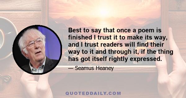 Best to say that once a poem is finished I trust it to make its way, and I trust readers will find their way to it and through it, if the thing has got itself rightly expressed.