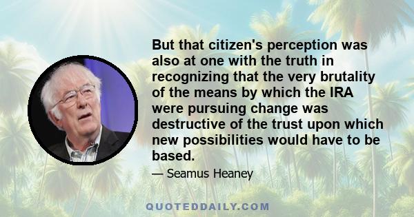 But that citizen's perception was also at one with the truth in recognizing that the very brutality of the means by which the IRA were pursuing change was destructive of the trust upon which new possibilities would have 