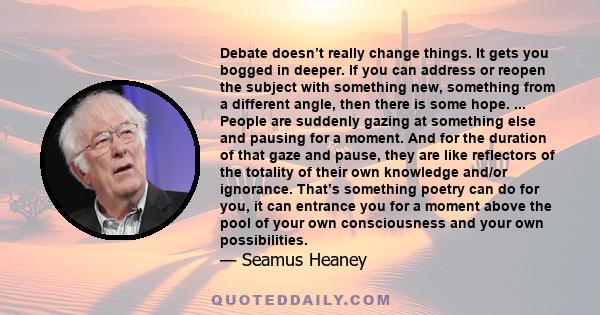 Debate doesn’t really change things. It gets you bogged in deeper. If you can address or reopen the subject with something new, something from a different angle, then there is some hope. ... People are suddenly gazing