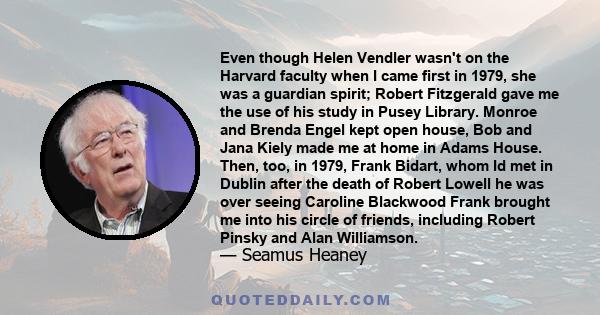 Even though Helen Vendler wasn't on the Harvard faculty when I came first in 1979, she was a guardian spirit; Robert Fitzgerald gave me the use of his study in Pusey Library. Monroe and Brenda Engel kept open house, Bob 