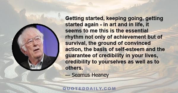 Getting started, keeping going, getting started again - in art and in life, it seems to me this is the essential rhythm not only of achievement but of survival, the ground of convinced action, the basis of self-esteem