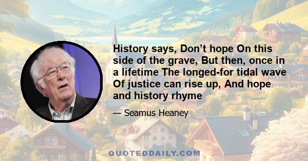 History says, Don’t hope On this side of the grave, But then, once in a lifetime The longed-for tidal wave Of justice can rise up, And hope and history rhyme