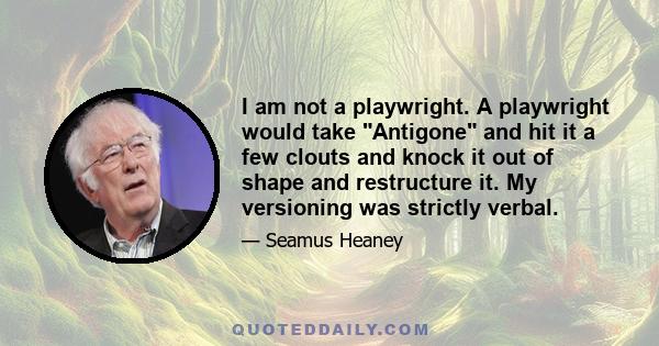 I am not a playwright. A playwright would take Antigone and hit it a few clouts and knock it out of shape and restructure it. My versioning was strictly verbal.