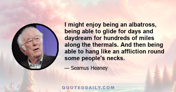 I might enjoy being an albatross, being able to glide for days and daydream for hundreds of miles along the thermals. And then being able to hang like an affliction round some people's necks.