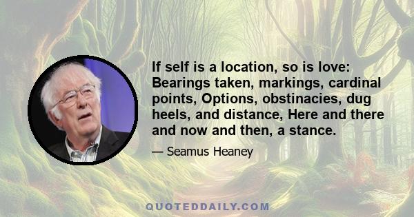 If self is a location, so is love: Bearings taken, markings, cardinal points, Options, obstinacies, dug heels, and distance, Here and there and now and then, a stance.