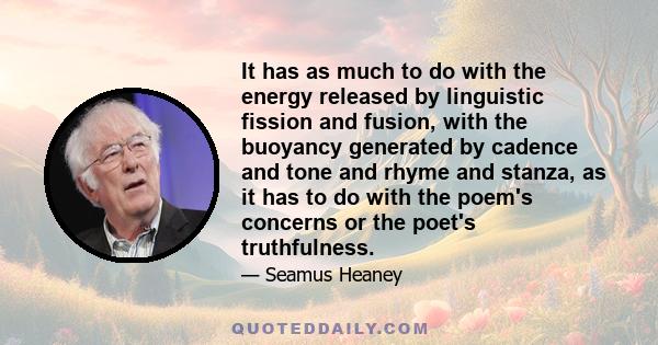 It has as much to do with the energy released by linguistic fission and fusion, with the buoyancy generated by cadence and tone and rhyme and stanza, as it has to do with the poem's concerns or the poet's truthfulness.