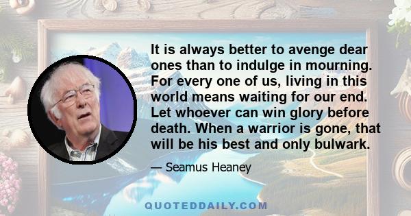 It is always better to avenge dear ones than to indulge in mourning. For every one of us, living in this world means waiting for our end. Let whoever can win glory before death. When a warrior is gone, that will be his