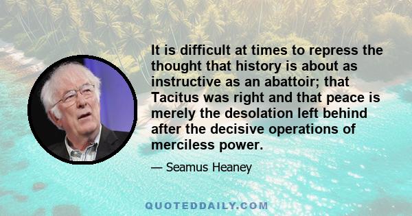 It is difficult at times to repress the thought that history is about as instructive as an abattoir; that Tacitus was right and that peace is merely the desolation left behind after the decisive operations of merciless