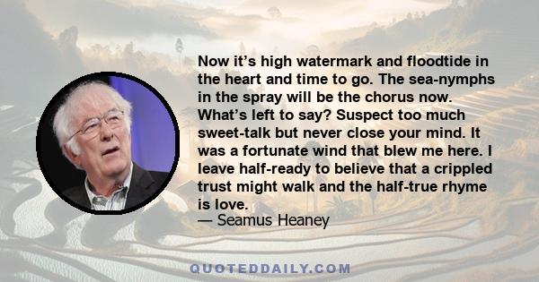 Now it’s high watermark and floodtide in the heart and time to go. The sea-nymphs in the spray will be the chorus now. What’s left to say? Suspect too much sweet-talk but never close your mind. It was a fortunate wind