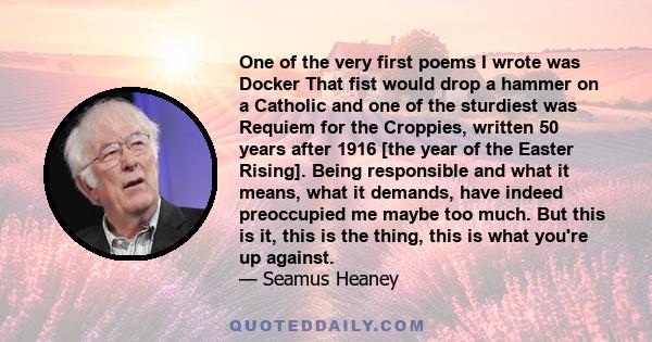 One of the very first poems I wrote was Docker That fist would drop a hammer on a Catholic and one of the sturdiest was Requiem for the Croppies, written 50 years after 1916 [the year of the Easter Rising]. Being