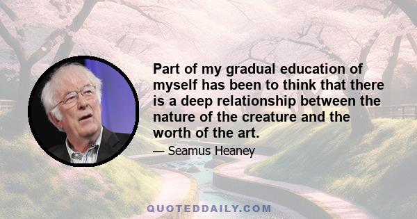 Part of my gradual education of myself has been to think that there is a deep relationship between the nature of the creature and the worth of the art.