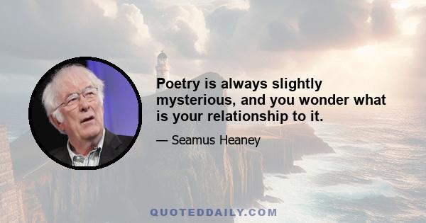 Poetry is always slightly mysterious, and you wonder what is your relationship to it.