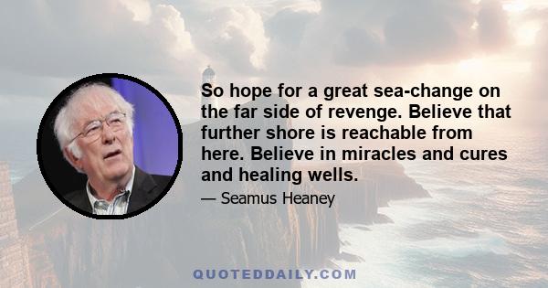 So hope for a great sea-change on the far side of revenge. Believe that further shore is reachable from here. Believe in miracles and cures and healing wells.