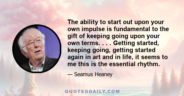 The ability to start out upon your own impulse is fundamental to the gift of keeping going upon your own terms. . . . Getting started, keeping going, getting started again in art and in life, it seems to me this is the