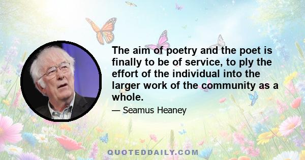 The aim of poetry and the poet is finally to be of service, to ply the effort of the individual into the larger work of the community as a whole.