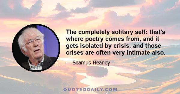 The completely solitary self: that's where poetry comes from, and it gets isolated by crisis, and those crises are often very intimate also.