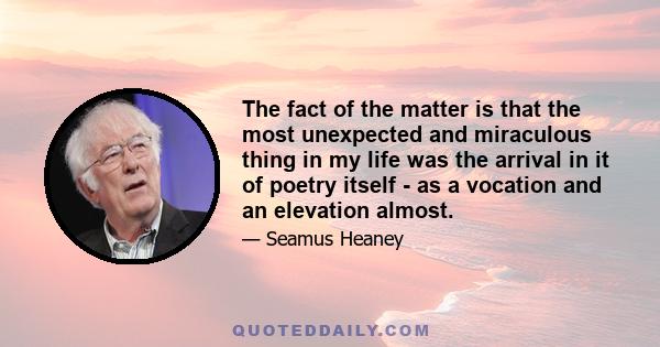 The fact of the matter is that the most unexpected and miraculous thing in my life was the arrival in it of poetry itself - as a vocation and an elevation almost.