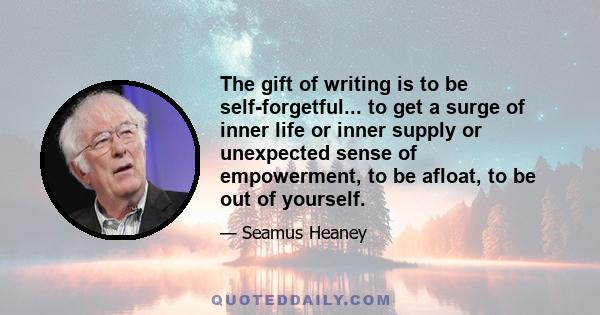 The gift of writing is to be self-forgetful... to get a surge of inner life or inner supply or unexpected sense of empowerment, to be afloat, to be out of yourself.