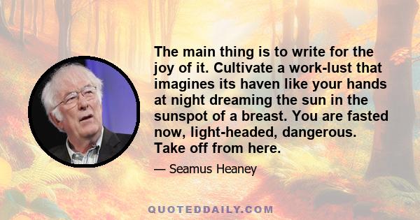 The main thing is to write for the joy of it. Cultivate a work-lust that imagines its haven like your hands at night dreaming the sun in the sunspot of a breast. You are fasted now, light-headed, dangerous. Take off