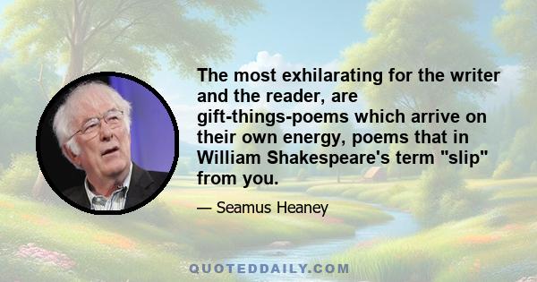 The most exhilarating for the writer and the reader, are gift-things-poems which arrive on their own energy, poems that in William Shakespeare's term slip from you.