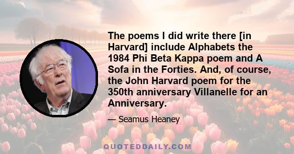 The poems I did write there [in Harvard] include Alphabets the 1984 Phi Beta Kappa poem and A Sofa in the Forties. And, of course, the John Harvard poem for the 350th anniversary Villanelle for an Anniversary.