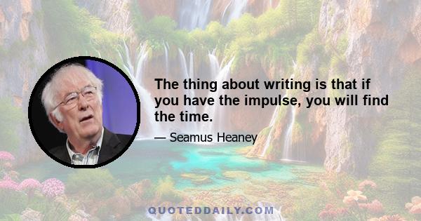 The thing about writing is that if you have the impulse, you will find the time.