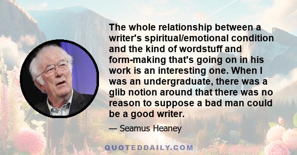 The whole relationship between a writer's spiritual/emotional condition and the kind of wordstuff and form-making that's going on in his work is an interesting one. When I was an undergraduate, there was a glib notion