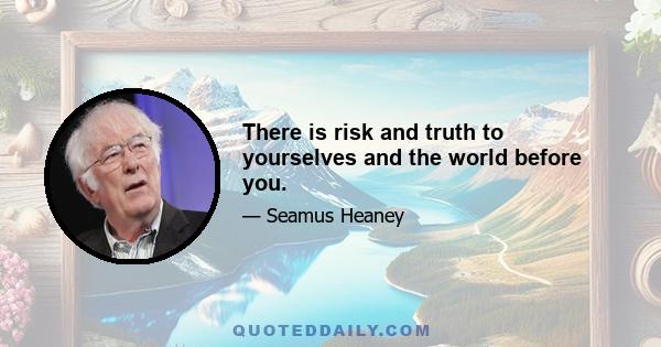 There is risk and truth to yourselves and the world before you.