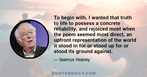 To begin with, I wanted that truth to life to possess a concrete reliability, and rejoiced most when the poem seemed most direct, an upfront representation of the world it stood in for or stood up for or stood its