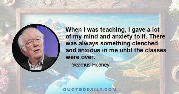 When I was teaching, I gave a lot of my mind and anxiety to it. There was always something clenched and anxious in me until the classes were over.